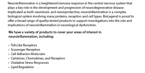 Neuroinflammation is a heightened immune response in the central nervous system that plays a key role in the development and progression of neurodegenerative disease. Implicated as both neurotoxic and neuroprotective, neuroinflammation is a complex biological system involving many proteins, receptors and cell types. BioLegend is proud to offer a broad range of quality-tested products to support investigations into the role and implications of neuroinflammation in neurological dysfunction. We have a variety of products to cover your areas of interest in neuroinflammation, including: Toll-Like Receptors, Scavenger Receptors, Cell Adhesion Molecules, Cytokines, Chemokines, and Receptors, Oxidative Stress Responses, Lipid Regulation